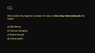 Q2.
Who holds the highest number of sixes in One Day Internationals for
India?
a) MS Dhoni
b) Sourav Ganguly
c) Rahul Dravid
d) Azharuddin
 