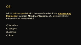 Q6.
Which Indian capital city has been conferred with the 'Cleanest City
Destination' by Union Ministry of Tourism on September 30th by
Prime Minister in New Delhi?
a) Vadodara
b) Gangtok
c) Agartala
d) Surat
 