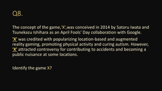 Q8.
The concept of the game,'X',was conceived in 2014 by Satoru Iwata and
Tsunekazu Ishihara as an April Fools' Day collaboration with Google.
'X' was credited with popularizing location-based and augmented
reality gaming, promoting physical activity and curing autism. However,
'X' attracted controversy for contributing to accidents and becoming a
public nuisance at some locations.
Identify the game X?
 