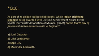 *Q10.
As part of its golden jubilee celebrations, which Indian cricketing
legend is being awarded with Lifetime Achievement Award by the
Sports Journalists' Association of Mumbai (SJAM) on the fourth day of
fourth test match between India vs England?
a) Sunil Gavaskar
b) Dilip Vengsarkar
c) Kapil Dev
d) Mohinder Amarnath
 