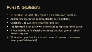 Rules & Regulations
• 15 questions in total. 30 seconds & 1 mark for each question.
• Appropriate marks will be rewarded for part questions.
• Questions 7 to 12 are starred, to resolve ties.
• Top four from each batch will be selected to represent their batch.
• If four individuals in a batch are already decided, you can refrain
from taking part.
• Write down your batch name and personal name on the answer
sheet provided (top left).
 