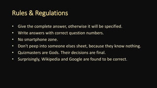 Rules & Regulations
• Give the complete answer, otherwise it will be specified.
• Write answers with correct question numbers.
• No smartphone zone.
• Don't peep into someone elses sheet, because they know nothing.
• Quizmasters are Gods. Their decisions are final.
• Surprisingly, Wikipedia and Google are found to be correct.
 
