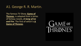 A1. George R. R. Martin.
The famous TV Show, Game of
Thrones, is adapted from a series
of fantasy novels, A Song of Ice
and Fire. The first of which is A
Game of Thrones.
 