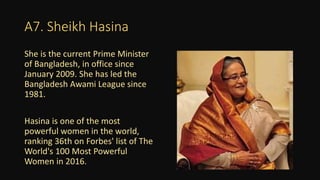 A7. Sheikh Hasina
She is the current Prime Minister
of Bangladesh, in office since
January 2009. She has led the
Bangladesh Awami League since
1981.
Hasina is one of the most
powerful women in the world,
ranking 36th on Forbes' list of The
World's 100 Most Powerful
Women in 2016.
 