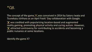 *Q8.
The concept of the game,'X',was conceived in 2014 by Satoru Iwata and
Tsunekazu Ishihara as an April Fools' Day collaboration with Google.
'X' was credited with popularizing location-based and augmented
reality gaming, promoting physical activity and curing autism. However,
'X' attracted controversy for contributing to accidents and becoming a
public nuisance at some locations.
Identify the game X?
 