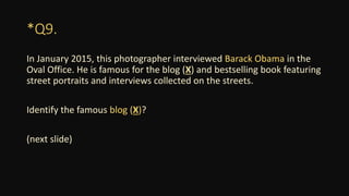 *Q9.
In January 2015, this photographer interviewed Barack Obama in the
Oval Office. He is famous for the blog (X) and bestselling book featuring
street portraits and interviews collected on the streets.
Identify the famous blog (X)?
(next slide)
 