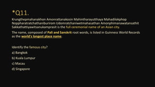 *Q11.
Krungthepmahanakhon Amonrattanakosin Mahintharayutthaya Mahadilokphop
Noppharatratchathaniburirom Udomratchaniwetmahasathan Amonphimanawatansathit
Sakkathattiyawitsanukamprasit is the full ceremonial name of an Asian city.
The name, composed of Pali and Sanskrit root words, is listed in Guinness World Records
as the world's longest place name.
Identify the famous city?
a) Bangkok
b) Kuala Lumpur
c) Macau
d) Singapore
 