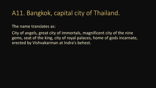 A11. Bangkok, capital city of Thailand.
The name translates as:
City of angels, great city of immortals, magnificent city of the nine
gems, seat of the king, city of royal palaces, home of gods incarnate,
erected by Vishvakarman at Indra's behest.
 