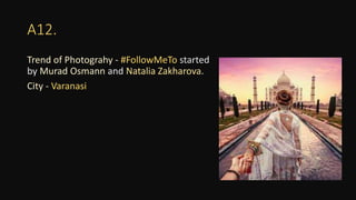 A12.
Trend of Photograhy - #FollowMeTo started
by Murad Osmann and Natalia Zakharova.
City - Varanasi
 