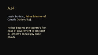 A14.
Justin Trudeau, Prime Minister of
Canada (nationality).
He has become the country's first
head of government to take part
in Toronto's annual gay pride
parade.
 
