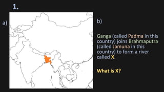 1.
b)
Ganga (called Padma in this
country) joins Brahmaputra
(called Jamuna in this
country) to form a river
called X.
What is X?
a)
 