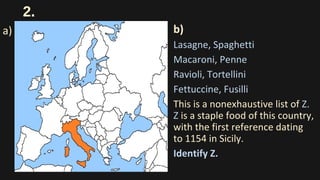 2.
b)
Lasagne, Spaghetti
Macaroni, Penne
Ravioli, Tortellini
Fettuccine, Fusilli
This is a nonexhaustive list of Z.
Z is a staple food of this country,
with the first reference dating
to 1154 in Sicily.
Identify Z.
a)
 
