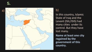 5.
b)
In this country, Islamic
State of Iraq and the
Levant (ISIL/ISIS) had
many cities under its
control. But they have
lost many.
Name at least one city
regained by the
government of this
country.
a)
 