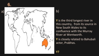 6.
b)
Y is the third longest river in
this country, from its source in
New South Wales to its
confluence with the Murray
River at Wentworth.
Y is closely related to Bahubali
actor, Prabhas.
Y?
a)
 