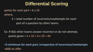 Differential Scoring
points for each part = k x 10
where,
k = total number of incorrects/unattempts for each
part of a question by other teams
Ex: If 4(k) other teams answer incorrect or do not attempt,
points given = k x 10 = 4 x 10 = 40
+5 minimum for each part; irrespective of incorrects/unattempts
+600 on offer
 