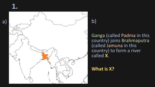 1.
b)
Ganga (called Padma in this
country) joins Brahmaputra
(called Jamuna in this
country) to form a river
called X.
What is X?
a)
 