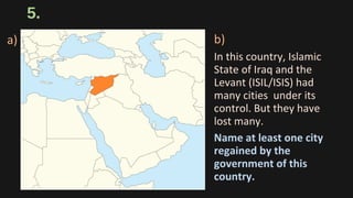 5.
b)
In this country, Islamic
State of Iraq and the
Levant (ISIL/ISIS) had
many cities under its
control. But they have
lost many.
Name at least one city
regained by the
government of this
country.
a)
 