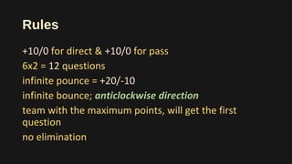 Rules
+10/0 for direct & +10/0 for pass
6x2 = 12 questions
infinite pounce = +20/-10
infinite bounce; anticlockwise direction
team with the maximum points, will get the first
question
no elimination
 