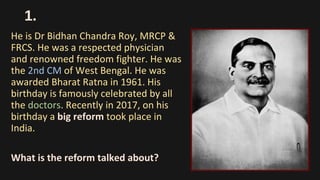 1.
He is Dr Bidhan Chandra Roy, MRCP &
FRCS. He was a respected physician
and renowned freedom fighter. He was
the 2nd CM of West Bengal. He was
awarded Bharat Ratna in 1961. His
birthday is famously celebrated by all
the doctors. Recently in 2017, on his
birthday a big reform took place in
India.
What is the reform talked about?
 