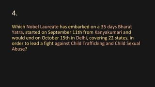4.
Which Nobel Laureate has embarked on a 35 days Bharat
Yatra, started on September 11th from Kanyakumari and
would end on October 15th in Delhi, covering 22 states, in
order to lead a fight against Child Trafficking and Child Sexual
Abuse?
 
