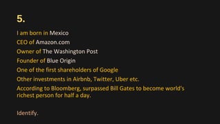 5.
I am born in Mexico
CEO of Amazon.com
Owner of The Washington Post
Founder of Blue Origin
One of the first shareholders of Google
Other investments in Airbnb, Twitter, Uber etc.
According to Bloomberg, surpassed Bill Gates to become world's
richest person for half a day.
Identify.
 