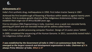 6.
Achievements of X:
India's first synthetic drug, methaqualone in 1950. First Indian tractor Swaraj in 1967.
Achieved the first breakthrough of flowering of Bamboo within weeks as against twenty years
in nature. First to analyse genetic diversity of the indigenous Andamanese tribes and to
establish their origin out of Africa 60,000 years ago.
First to introduce DNA fingerprinting in India. Invented, once a week non-steroidal family
planning pill Saheli and non-steroidal herbal pill for asthma called Asmon.
India's first ever parallel processing computer Flosolver. Design of 14 seater plane 'SARAS'.
In 2009, completed the sequencing of the Human Genome. In 2011, successfully tested India's
1st indigenous civilian aircraft.
X was established by the Government of India in 1942 is an autonomous body that has
emerged as the largest research and development organisation in India. Chairman of X is
always Prime Minister of India. What is X?
 