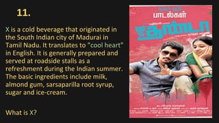 11.
X is a cold beverage that originated in
the South Indian city of Madurai in
Tamil Nadu. It translates to "cool heart"
in English. It is generally prepared and
served at roadside stalls as a
refreshment during the Indian summer.
The basic ingredients include milk,
almond gum, sarsaparilla root syrup,
sugar and ice-cream.
What is X?
 