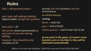 Rules
10x1 = 10 questions/topics
each topic will undergo bidding,
highest bidder will get the question
base price = 20
bid can be raised exponentially by
any team at any time during
bidding
however, they should be only
multiples of 10
passing: first 5 in clockwise, last 5 in
anticlockwise
no infinite bounce
scoring:
direct = +bid/-bid
pass = +half of bid/0
infinite pounce = +half of bid/-half of bid
at any point in the game, if a team's score
becomes zero or less than it, they will be
eliminated automatically
Advice: It is a win-win situation. Catch the crux even if you fail to bid well.
 