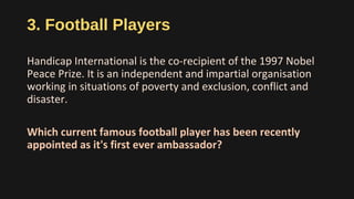 3. Football Players
Handicap International is the co-recipient of the 1997 Nobel
Peace Prize. It is an independent and impartial organisation
working in situations of poverty and exclusion, conflict and
disaster.
Which current famous football player has been recently
appointed as it's first ever ambassador?
 