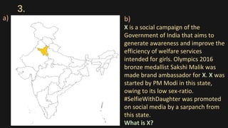 3.
a) b)
X is a social campaign of the
Government of India that aims to
generate awareness and improve the
efficiency of welfare services
intended for girls. Olympics 2016
bronze medallist Sakshi Malik was
made brand ambassador for X. X was
started by PM Modi in this state,
owing to its low sex-ratio.
#SelfieWithDaughter was promoted
on social media by a sarpanch from
this state.
What is X?
 