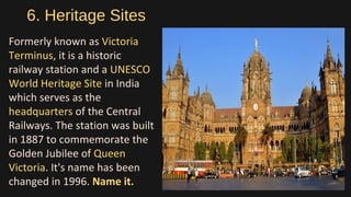 6. Heritage Sites
Formerly known as Victoria
Terminus, it is a historic
railway station and a UNESCO
World Heritage Site in India
which serves as the
headquarters of the Central
Railways. The station was built
in 1887 to commemorate the
Golden Jubilee of Queen
Victoria. It's name has been
changed in 1996. Name it.
 