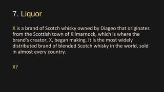 7. Liquor
X is a brand of Scotch whisky owned by Diageo that originates
from the Scottish town of Kilmarnock, which is where the
brand's creator, X, began making. It is the most widely
distributed brand of blended Scotch whisky in the world, sold
in almost every country.
X?
 