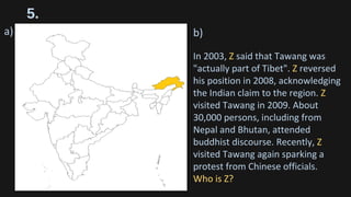 5.
a) b)
In 2003, Z said that Tawang was
"actually part of Tibet". Z reversed
his position in 2008, acknowledging
the Indian claim to the region. Z
visited Tawang in 2009. About
30,000 persons, including from
Nepal and Bhutan, attended
buddhist discourse. Recently, Z
visited Tawang again sparking a
protest from Chinese officials.
Who is Z?
 