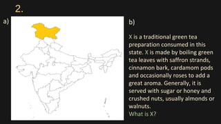 2.
a) b)
X is a traditional green tea
preparation consumed in this
state. X is made by boiling green
tea leaves with saffron strands,
cinnamon bark, cardamom pods
and occasionally roses to add a
great aroma. Generally, it is
served with sugar or honey and
crushed nuts, usually almonds or
walnuts.
What is X?
 
