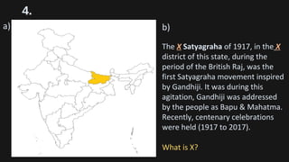 4.
a) b)
The X Satyagraha of 1917, in the X
district of this state, during the
period of the British Raj, was the
first Satyagraha movement inspired
by Gandhiji. It was during this
agitation, Gandhiji was addressed
by the people as Bapu & Mahatma.
Recently, centenary celebrations
were held (1917 to 2017).
What is X?
 