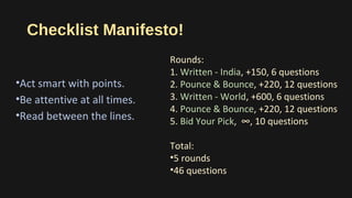 Checklist Manifesto!
•Act smart with points.
•Be attentive at all times.
•Read between the lines.
Rounds:
1. Written - India, +150, 6 questions
2. Pounce & Bounce, +220, 12 questions
3. Written - World, +600, 6 questions
4. Pounce & Bounce, +220, 12 questions
5. Bid Your Pick, ∞, 10 questions
Total:
•5 rounds
•46 questions
 