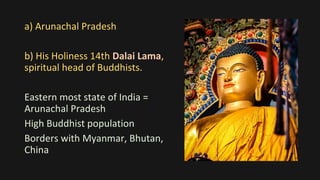 a) Arunachal Pradesh
b) His Holiness 14th Dalai Lama,
spiritual head of Buddhists.
Eastern most state of India =
Arunachal Pradesh
High Buddhist population
Borders with Myanmar, Bhutan,
China
 