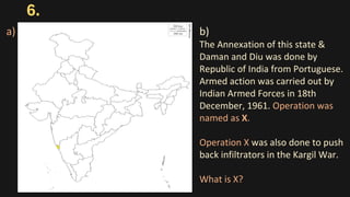 6.
b)
The Annexation of this state &
Daman and Diu was done by
Republic of India from Portuguese.
Armed action was carried out by
Indian Armed Forces in 18th
December, 1961. Operation was
named as X.
Operation X was also done to push
back infiltrators in the Kargil War.
What is X?
a)
 
