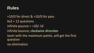 Rules
+10/0 for direct & +10/0 for pass
6x2 = 12 questions
infinite pounce = +20/-10
infinite bounce; clockwise direction
team with the maximum points, will get the first
question
no elimination
 