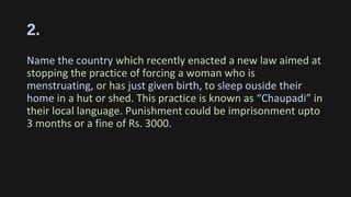 2.
Name the country which recently enacted a new law aimed at
stopping the practice of forcing a woman who is
menstruating, or has just given birth, to sleep ouside their
home in a hut or shed. This practice is known as “Chaupadi” in
their local language. Punishment could be imprisonment upto
3 months or a fine of Rs. 3000.
 
