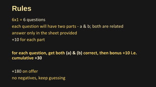 Rules
6x1 = 6 questions
each question will have two parts - a & b; both are related
answer only in the sheet provided
+10 for each part
for each question, get both (a) & (b) correct, then bonus +10 i.e.
cumulative +30
+180 on offer
no negatives, keep guessing
 