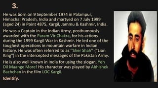 3.
He was born on 9 September 1974 in Palampur,
Himachal Pradesh, India and martyed on 7 July 1999
(aged 24) in Point 4875, Kargil, Jammu & Kashmir, India.
He was a Captain in the Indian Army, posthumously
awarded with the Param Vir Chakra, for his actions
during the 1999 Kargil War in Kashmir. He led one of the
toughest operations in mountain warfare in Indian
history. He was often referred to as ‘'Sher Shah'’ ("Lion
King") in the intercepted messages of the Pakistan Army.
He is also well known in India for using the slogan, Yeh
Dil Maange More! His character was played by Abhishek
Bachchan in the film LOC Kargil.
Identify.
 