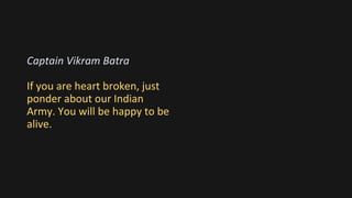 Captain Vikram Batra
If you are heart broken, just
ponder about our Indian
Army. You will be happy to be
alive.
 