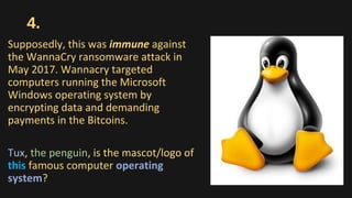 4.
Supposedly, this was immune against
the WannaCry ransomware attack in
May 2017. Wannacry targeted
computers running the Microsoft
Windows operating system by
encrypting data and demanding
payments in the Bitcoins.
Tux, the penguin, is the mascot/logo of
this famous computer operating
system?
 