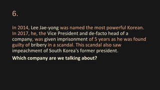 6.
In 2014, Lee Jae-yong was named the most powerful Korean.
In 2017, he, the Vice President and de-facto head of a
company, was given imprisonment of 5 years as he was found
guilty of bribery in a scandal. This scandal also saw
impeachment of South Korea's former president.
Which company are we talking about?
 