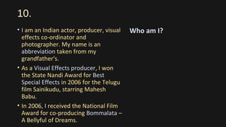 10.
• I am an Indian actor, producer, visual
effects co-ordinator and
photographer. My name is an
abbreviation taken from my
grandfather's.
• As a Visual Effects producer, I won
the State Nandi Award for Best
Special Effects in 2006 for the Telugu
film Sainikudu, starring Mahesh
Babu.
• In 2006, I received the National Film
Award for co-producing Bommalata –
A Bellyful of Dreams.
Who am I?
 