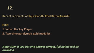 12.
Recent recipients of Rajiv Gandhi Khel Ratna Award?
Hint:
1. Indian Hockey Player
2. Two-time paralympic gold medalist
Note: Even if you get one answer correct, full points will be
awarded.
 