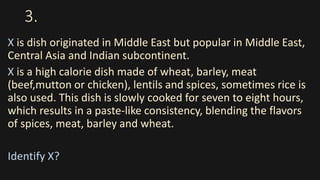 3.
X is dish originated in Middle East but popular in Middle East,
Central Asia and Indian subcontinent.
X is a high calorie dish made of wheat, barley, meat
(beef,mutton or chicken), lentils and spices, sometimes rice is
also used. This dish is slowly cooked for seven to eight hours,
which results in a paste-like consistency, blending the flavors
of spices, meat, barley and wheat.
Identify X?
 