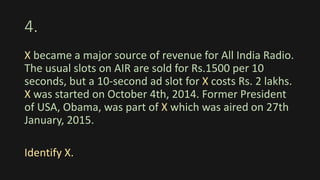 4.
X became a major source of revenue for All India Radio.
The usual slots on AIR are sold for Rs.1500 per 10
seconds, but a 10-second ad slot for X costs Rs. 2 lakhs.
X was started on October 4th, 2014. Former President
of USA, Obama, was part of X which was aired on 27th
January, 2015.
Identify X.
 