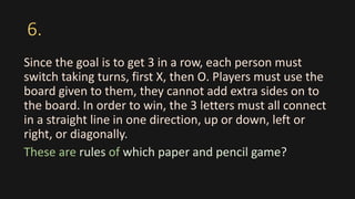 6.
Since the goal is to get 3 in a row, each person must
switch taking turns, first X, then O. Players must use the
board given to them, they cannot add extra sides on to
the board. In order to win, the 3 letters must all connect
in a straight line in one direction, up or down, left or
right, or diagonally.
These are rules of which paper and pencil game?
 